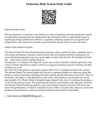 Endocrine Body System Study Guide
Endocrine body system
What are hormones? A hormone is any member of a class of signaling molecules produced by glands
in multicellular organisms that are transported by the circulatory system to target distant organs to
regulate physiology and behaviour. Which is a regulatory substance produced in an organism and
transported in tissue fluids such as blood or sap to stimulate specific cells or tissues into action.
Glands of the Endocrine System
The Thyroid Gland The thyroid gland produces hormones which regulate the body s metabolic rate as
well as heart and digestive function, muscle control, brain development and bone maintenance. Its
correct functioning depends on having a good supply of iodine from the diet. The Parathyroid Gland
The ... Show more content on Helpwriting.net ...
The pancreas is a vital part of the digestive system and a critical controller of blood sugar levels. The
ovaries A female reproductive organ in which ova or eggs are produced, present in humans and other
vertebrates as a pair.
The Testes The male gonad or reproductive gland, either of two oval glands located in the scrotum.
The Adrenal Glands The adrenal glands (also known as suprarenal glands) are endocrine glands that
produce a variety of hormones including adrenaline and the steroids aldosterone and cortisol. They are
found above the kidneys. Each gland has an outer cortex which produces steroid hormones and an
inner medulla. The Thymus Gland A lymphoid organ situated in the neck of vertebrates that produces
T cells for the immune system. The human thymus becomes much smaller at the approach of puberty.
The Pituitary Gland The pituitary gland is a pea sized structure located at the base of the brain, just
below the hypothalamus, to which it is attached via nerve fibers. It is part of the endocrine system and
produces critical hormones, which are chemical substances that control various bodily
... Get more on HelpWriting.net ...
 