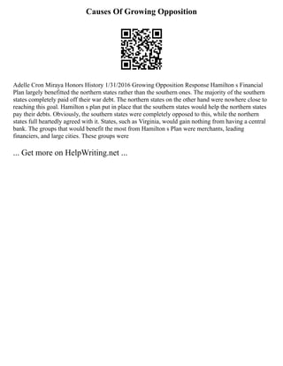 Causes Of Growing Opposition
Adelle Cron Miraya Honors History 1/31/2016 Growing Opposition Response Hamilton s Financial
Plan largely benefitted the northern states rather than the southern ones. The majority of the southern
states completely paid off their war debt. The northern states on the other hand were nowhere close to
reaching this goal. Hamilton s plan put in place that the southern states would help the northern states
pay their debts. Obviously, the southern states were completely opposed to this, while the northern
states full heartedly agreed with it. States, such as Virginia, would gain nothing from having a central
bank. The groups that would benefit the most from Hamilton s Plan were merchants, leading
financiers, and large cities. These groups were
... Get more on HelpWriting.net ...
 