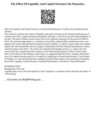 The Effect Of Liquidity And Capital Structure On Financial...
Effect of Liquidity and Capital Structure on Financial Performance: Evidence from banking Sector.
Abstract
This research is titled as the impact of liquidity and capital structure on the financial performance of
Cement sector firm. Capital structure and liquidity both play a vital role in growth and profitability of
the firm. The data of fifteen cement sector firms were randomly analyzed, for the period of 2008 to
2014. The statistical approaches i.e. correlation, fixed effect, random effect and hausman tests were
applied. The results indicated that all capital structure variables, i.e. Debt to equity, debt ratio, funded
capital ratio and Funded debt ratio has negative relationship with firm financial performance of these
selected cement sector firms. The results also indicated that liquidity proxies, i.e. quick ratio and
current ratio have significant positive impact on the financial performance of these cement sector
firms. On the bases of the findings of this study it is suggested that these firm s manager should take
care of its capital structure proxies as it negatively impacting its financial performance. On the bases
of findings, it is also advised that these managers should further improve the mechanism of liquidity.
Keywords: Liquidity, Capital Structure, Financial Performance, Correlation, Fixed and Random
INTRODUCTION
Background of the stud
Liquidity plays a key role in the uplift of a firm. Liquidity is a measure which represents the ability of
a firm having
... Get more on HelpWriting.net ...
 