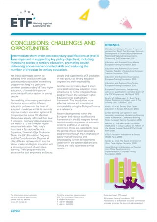 Conclusions: Challenges and                                                              REFERENCES
opportunities                                                                            Dželalija, M., Bologna Process. A regional
                                                                                         perspective: South East European Network.
                                                                                         Development of Qualifications Framework

Intermediate short-cycle post-secondary qualifications at level 5
 are important in supporting key policy objectives, including
increasing access to tertiary education, promoting equity,
                                                                                         Meeting of National Correspondents,
                                                                                         Strasbourg, 9-10 November 2009.
                                                                                         Education and Business Study Albania,
                                                                                         European Training Foundation, 2010.
delivering labour-market oriented skills and reducing the
                                                                                         Education and Business Study former
number of dropouts in tertiary education.                                                Yugoslav Republic of Macedonia, European
                                                                                         Training Foundation, 2010.
Yet these advantages cannot be              people and support initial VET graduates     Education and Business Study Kosovo,
achieved while level 5 short-cycle          in their pursuit of tertiary education       European Training Foundation, 2010.
post-secondary education and training       degrees and their employability.
                                                                                         Education and Business Study Turkey,
programmes hang in a grey zone                                                           European Training Foundation, 2010.
                                            Another way of making level 5 short-
between post-secondary VET and higher
                                            cycle post-secondary education more          European Commission, Peer learning
education, ultimately failing as an
                                            attractive is to further integrate these     activity on qualifications related to level 5 of
attractive qualification option for young                                                the EQF Programme, 19-20 April, 2012.
                                            programmes in the European Higher
people.
                                            Education Area qualifications                Kirsch, M., & Beernaert, Y., Short Cycle
Permeability, or increasing vertical and    framework. This would allow more             Higher Education in Europe. Level 5, The
horizontal access within different          effective national and international         Missing Link, EURASHE, 2010.
education pathways on the basis of          comparability using the Bologna Process      Kirsch, M. et al, Tertiary Short Cycle
acquired knowledge and skills can only      as a reference.                              Education in Europe, KHLeuven, 2003.
improve modern education systems. In                                                     Linked learning: Can options in post-
                                            Recent developments within the
this perspective some EU Member                                                          secondary vocational education and training
                                            European and national qualifications         make a difference? Conference Briefing
States have already reformed their level
                                            frameworks in the EU integrate formal        Note, European Training Foundation, 2010.
5 provision. Germany’s Berufsakademie,
                                            (and informal) components of education
the French BTS, the Swedish higher                                                       Mikhail, S., The New Tertiary Education
                                            systems and focus on learning                Institutions in Turkey: Options for Reform of
vocational education (YH), Italy’s
                                            outcomes. These are expected to raise        the Meslek Yuksek Okulus (MYOs), World
Istruzione e Formazione Tecnica
                                            the profile of level 5 post-secondary        Bank 2006.
Superiore, Slovenia’s Višje Strokovne
                                            programmes through their emphasis on         OECD Education Indicators at a Glance,
Škole, the UK’s Foundation Degrees,
                                            labour market relevance and                  OECD, Paris, 2009.
and the Dutch Associate Degrees all
                                            employability. Similar developments          Sands, G., et al, The Social Dimension of
offer different pathways both into the
                                            underway in the Western Balkans and          Short Cycle Higher Education, 2009.
labour market and higher education with
                                            Turkey are likely to generate similar
a strong component of workplace                                                          Social Partners in Education and Training:
                                            results.                                     from Policy Development to
learning. These programmes are
                                                                                         Implementation, European Training
attractive for both employers and young
                                                                                         Foundation, 2009.




For information on our activities,          For other enquiries, please contact:       Rosita Van Meel, ETF expert
job and tendering opportunities,            ETF Communication Department
                                                                                       © European Training Foundation, 2012
please visit our website,                   E info@etf.europa.eu
                                                                                       Reproduction is authorised, except for commercial
www.etf.europa.eu                           T +39 011 6302222
                                                                                       purposes, provided the source is acknowledged
                                            F +39 011 6302200


INFORM
 