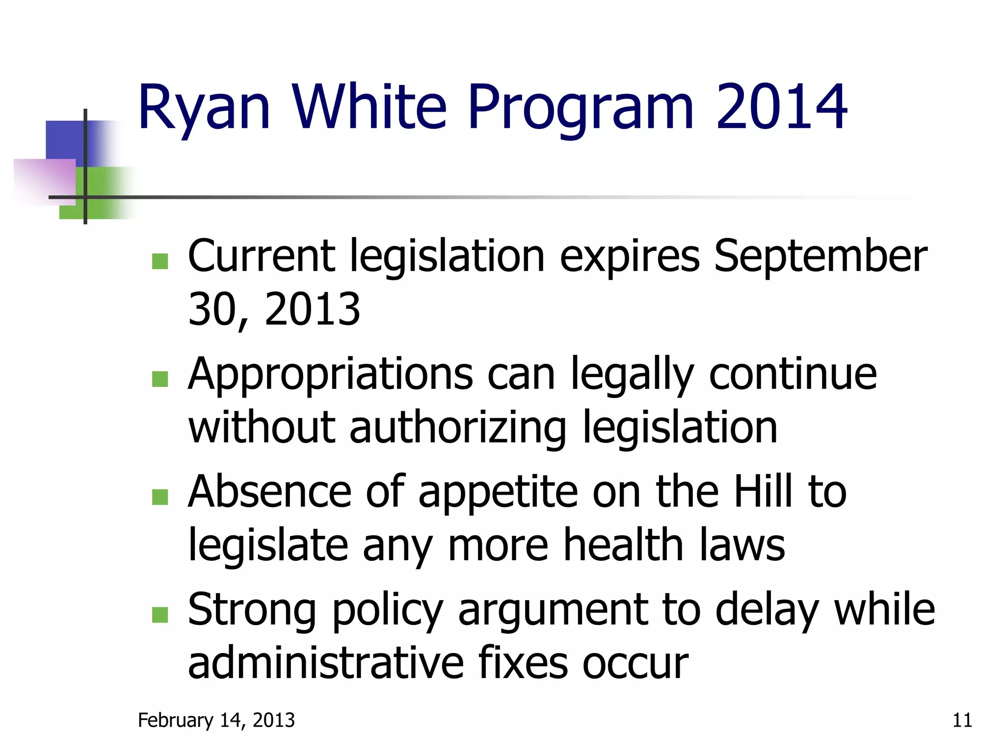 Ryan White Program 2014

    Current legislation expires September
     30, 2013
    Appropriations can legally continue
     without authorizing legislation
    Absence of appetite on the Hill to
     legislate any more health laws
    Strong policy argument to delay while
     administrative fixes occur
February 14, 2013                            11
 