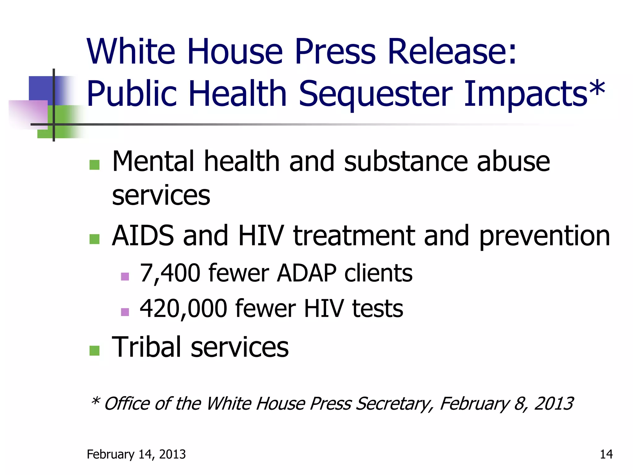 White House Press Release:
Public Health Sequester Impacts*
   Mental health and substance abuse
    services
   AIDS and HIV treatment and prevention
        7,400 fewer ADAP clients
        420,000 fewer HIV tests
   Tribal services
* Office of the White House Press Secretary, February 8, 2013

February 14, 2013                                               14
 