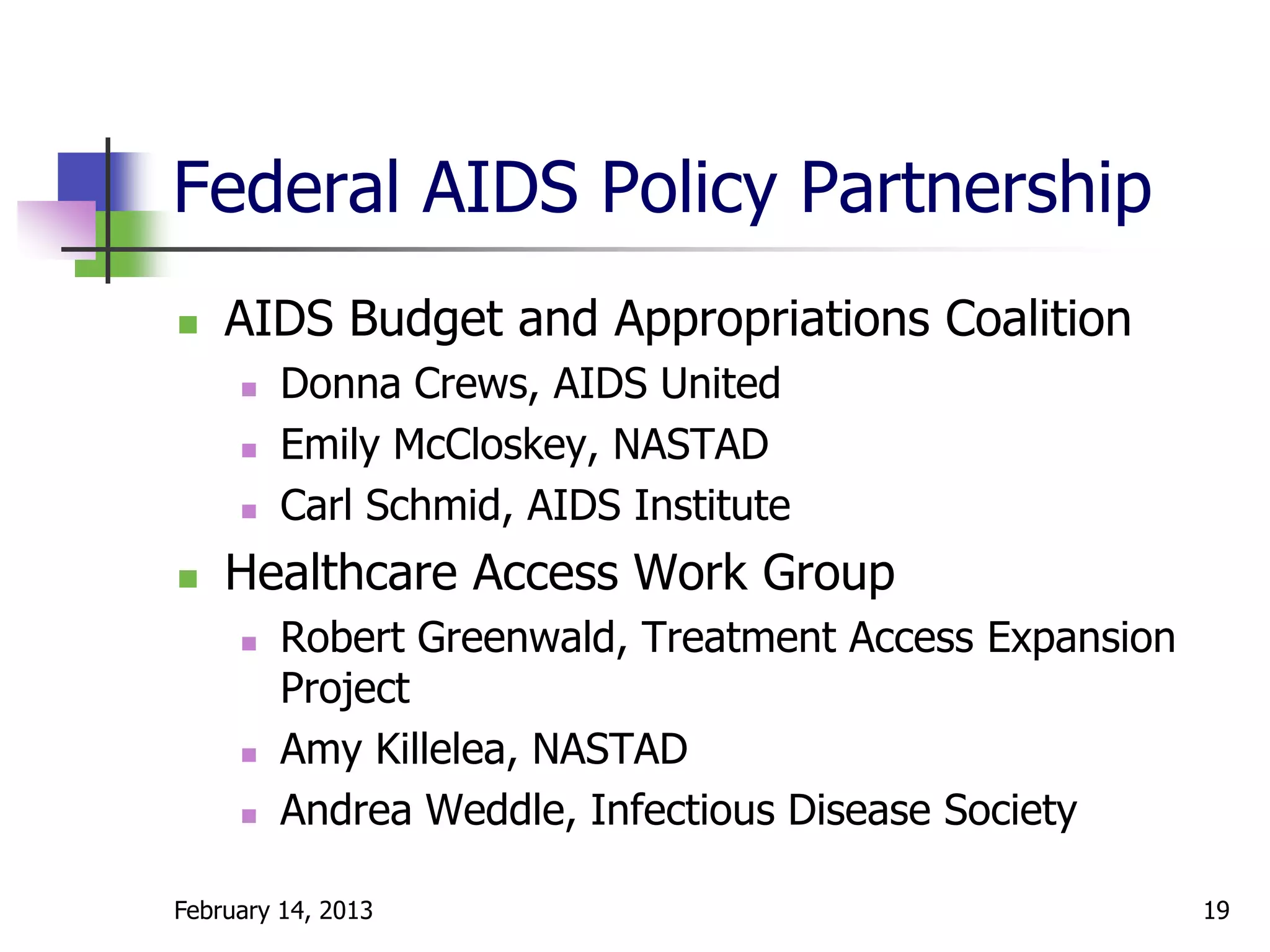 Federal AIDS Policy Partnership
   AIDS Budget and Appropriations Coalition
        Donna Crews, AIDS United
        Emily McCloskey, NASTAD
        Carl Schmid, AIDS Institute
   Healthcare Access Work Group
        Robert Greenwald, Treatment Access Expansion
         Project
        Amy Killelea, NASTAD
        Andrea Weddle, Infectious Disease Society

February 14, 2013                                       19
 