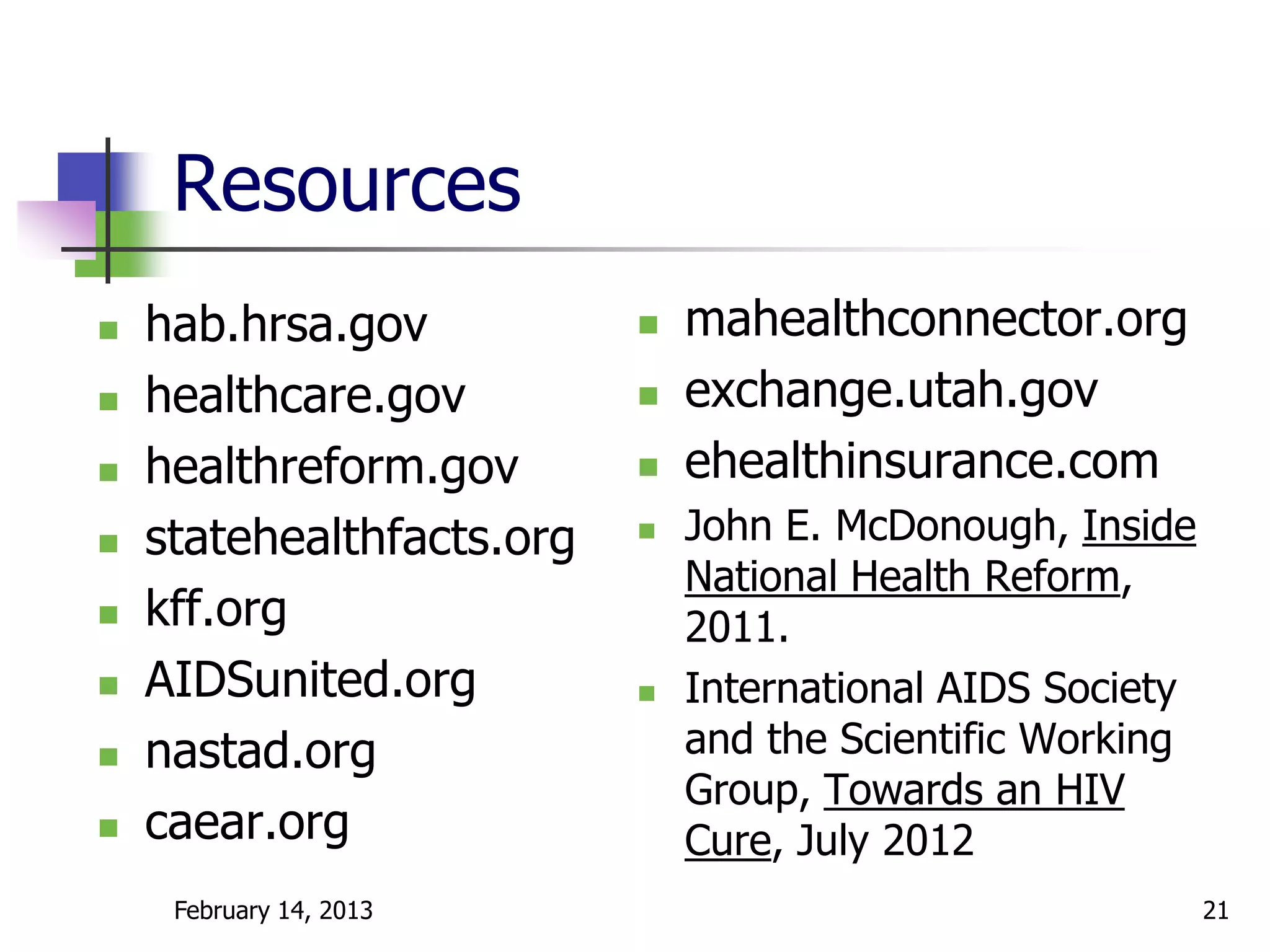 Resources
   hab.hrsa.gov              mahealthconnector.org
   healthcare.gov            exchange.utah.gov
   healthreform.gov          ehealthinsurance.com
   statehealthfacts.org      John E. McDonough, Inside
                               National Health Reform,
   kff.org                    2011.
   AIDSunited.org            International AIDS Society
   nastad.org                 and the Scientific Working
                               Group, Towards an HIV
   caear.org                  Cure, July 2012
     February 14, 2013                                      21
 