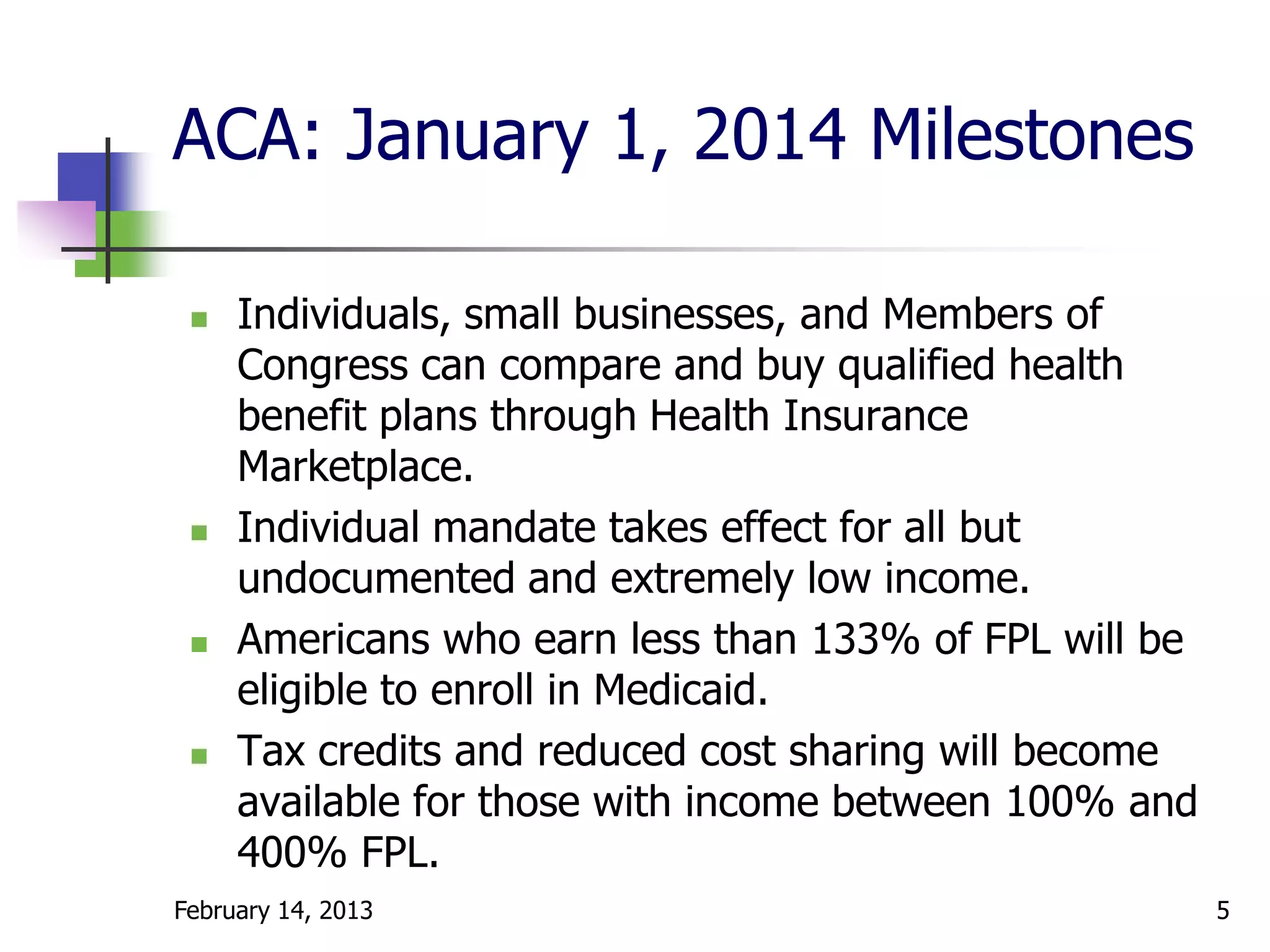 ACA: January 1, 2014 Milestones

    Individuals, small businesses, and Members of
     Congress can compare and buy qualified health
     benefit plans through Health Insurance
     Marketplace.
    Individual mandate takes effect for all but
     undocumented and extremely low income.
    Americans who earn less than 133% of FPL will be
     eligible to enroll in Medicaid.
    Tax credits and reduced cost sharing will become
     available for those with income between 100% and
     400% FPL.
February 14, 2013                                       5
 