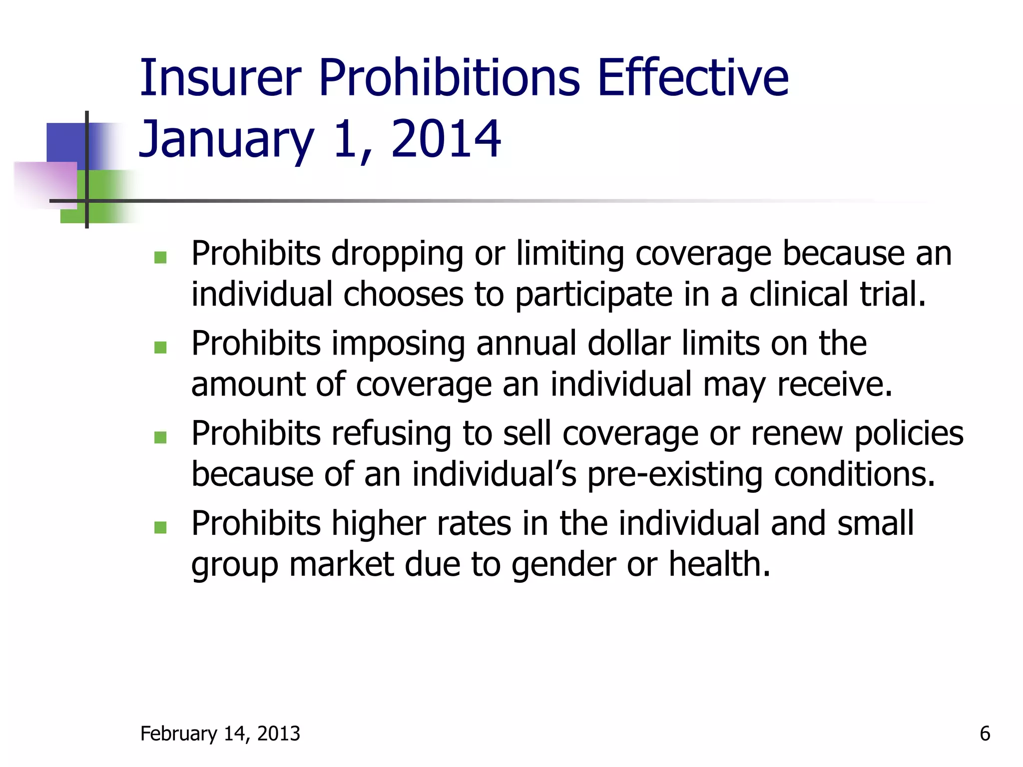Insurer Prohibitions Effective
January 1, 2014

    Prohibits dropping or limiting coverage because an
     individual chooses to participate in a clinical trial.
    Prohibits imposing annual dollar limits on the
     amount of coverage an individual may receive.
    Prohibits refusing to sell coverage or renew policies
     because of an individual’s pre-existing conditions.
    Prohibits higher rates in the individual and small
     group market due to gender or health.



February 14, 2013                                             6
 