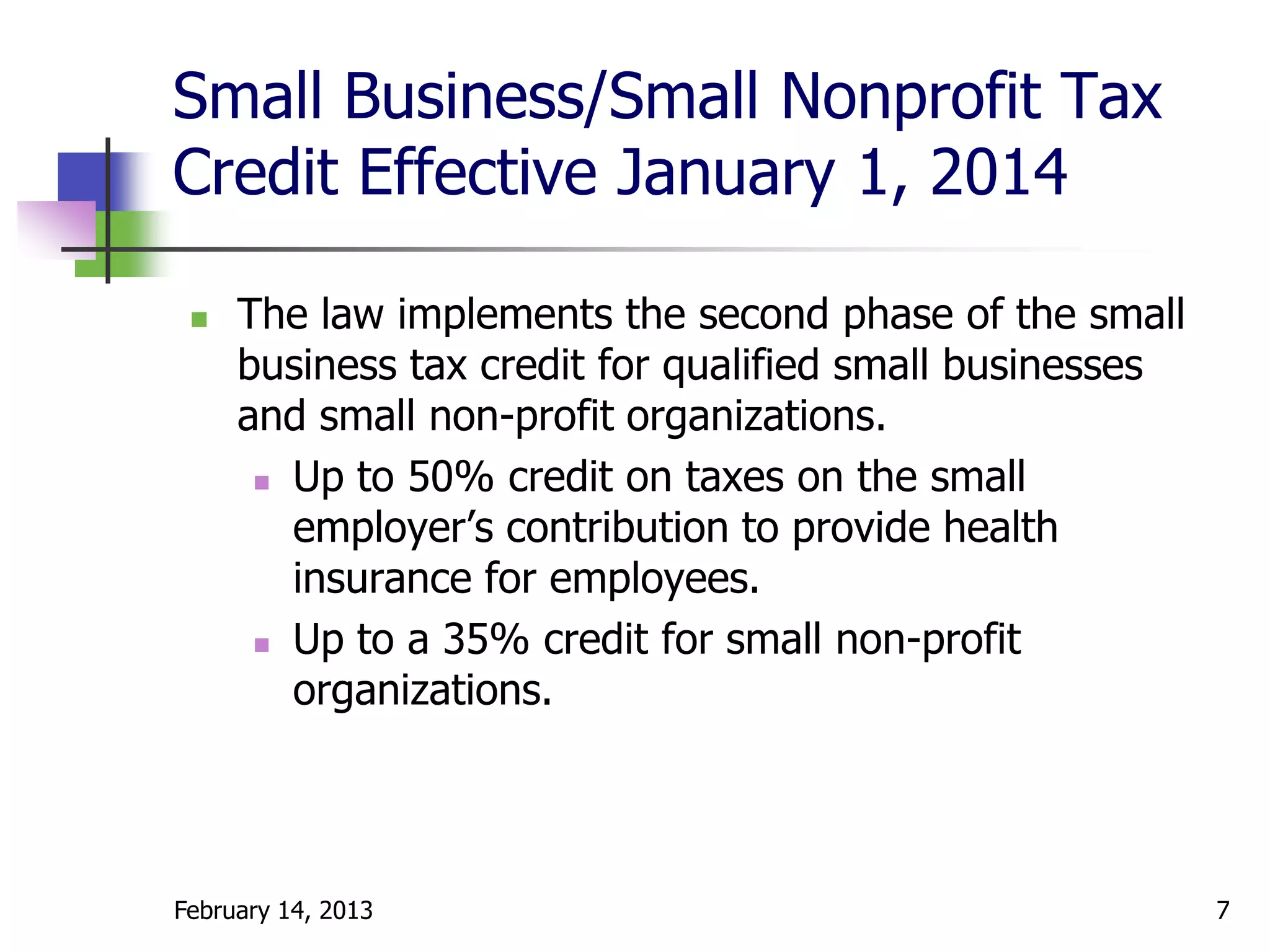 Small Business/Small Nonprofit Tax
Credit Effective January 1, 2014

    The law implements the second phase of the small
     business tax credit for qualified small businesses
     and small non-profit organizations.
       Up to 50% credit on taxes on the small

        employer’s contribution to provide health
        insurance for employees.
       Up to a 35% credit for small non-profit

        organizations.




February 14, 2013                                         7
 