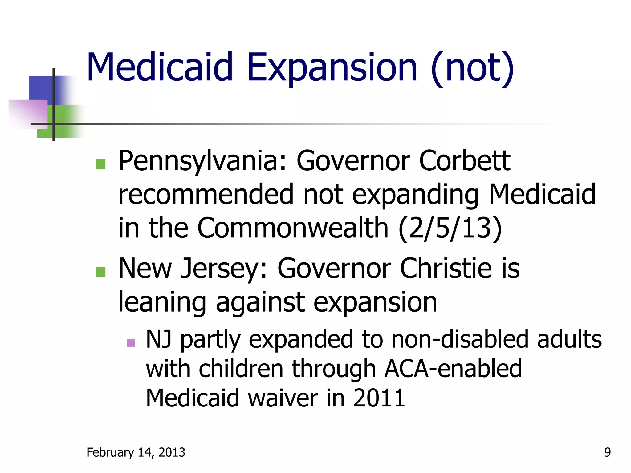Medicaid Expansion (not)

    Pennsylvania: Governor Corbett
     recommended not expanding Medicaid
     in the Commonwealth (2/5/13)
    New Jersey: Governor Christie is
     leaning against expansion
         NJ partly expanded to non-disabled adults
          with children through ACA-enabled
          Medicaid waiver in 2011

February 14, 2013                                     9
 