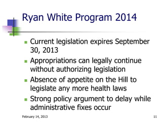 Ryan White Program 2014

    Current legislation expires September
     30, 2013
    Appropriations can legally continue
     without authorizing legislation
    Absence of appetite on the Hill to
     legislate any more health laws
    Strong policy argument to delay while
     administrative fixes occur
February 14, 2013                            11
 