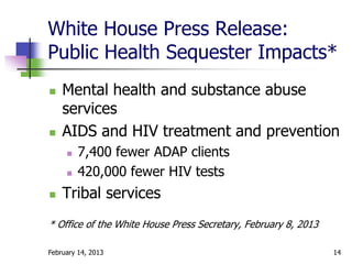 White House Press Release:
Public Health Sequester Impacts*
   Mental health and substance abuse
    services
   AIDS and HIV treatment and prevention
        7,400 fewer ADAP clients
        420,000 fewer HIV tests
   Tribal services
* Office of the White House Press Secretary, February 8, 2013

February 14, 2013                                               14
 