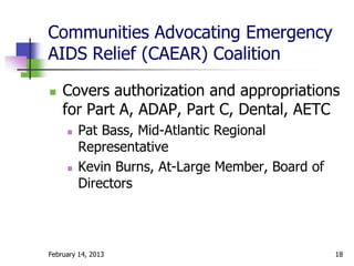 Communities Advocating Emergency
AIDS Relief (CAEAR) Coalition

   Covers authorization and appropriations
    for Part A, ADAP, Part C, Dental, AETC
        Pat Bass, Mid-Atlantic Regional
         Representative
        Kevin Burns, At-Large Member, Board of
         Directors




February 14, 2013                                 18
 