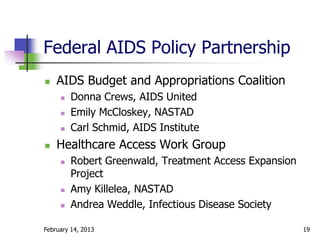Federal AIDS Policy Partnership
   AIDS Budget and Appropriations Coalition
        Donna Crews, AIDS United
        Emily McCloskey, NASTAD
        Carl Schmid, AIDS Institute
   Healthcare Access Work Group
        Robert Greenwald, Treatment Access Expansion
         Project
        Amy Killelea, NASTAD
        Andrea Weddle, Infectious Disease Society

February 14, 2013                                       19
 