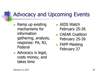 Advocacy and Upcoming Events
   Ramp up existing          AIDS Watch
    mechanisms for             February 25-26
    information               CAEAR Coalition
    gathering, analysis,       February 25-26
    response: PA, NJ,         FAPP Meeting
    Federal                    February 27
   Advocacy is legal,
    costs money, and
    takes time
February 14, 2013                                20
 