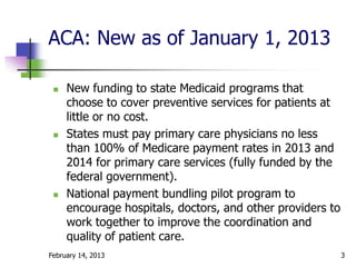 ACA: New as of January 1, 2013

    New funding to state Medicaid programs that
     choose to cover preventive services for patients at
     little or no cost.
    States must pay primary care physicians no less
     than 100% of Medicare payment rates in 2013 and
     2014 for primary care services (fully funded by the
     federal government).
    National payment bundling pilot program to
     encourage hospitals, doctors, and other providers to
     work together to improve the coordination and
     quality of patient care.
February 14, 2013                                           3
 