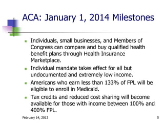 ACA: January 1, 2014 Milestones

    Individuals, small businesses, and Members of
     Congress can compare and buy qualified health
     benefit plans through Health Insurance
     Marketplace.
    Individual mandate takes effect for all but
     undocumented and extremely low income.
    Americans who earn less than 133% of FPL will be
     eligible to enroll in Medicaid.
    Tax credits and reduced cost sharing will become
     available for those with income between 100% and
     400% FPL.
February 14, 2013                                       5
 
