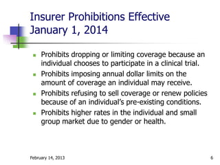 Insurer Prohibitions Effective
January 1, 2014

    Prohibits dropping or limiting coverage because an
     individual chooses to participate in a clinical trial.
    Prohibits imposing annual dollar limits on the
     amount of coverage an individual may receive.
    Prohibits refusing to sell coverage or renew policies
     because of an individual’s pre-existing conditions.
    Prohibits higher rates in the individual and small
     group market due to gender or health.



February 14, 2013                                             6
 