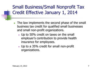 Small Business/Small Nonprofit Tax
Credit Effective January 1, 2014

    The law implements the second phase of the small
     business tax credit for qualified small businesses
     and small non-profit organizations.
       Up to 50% credit on taxes on the small

        employer’s contribution to provide health
        insurance for employees.
       Up to a 35% credit for small non-profit

        organizations.




February 14, 2013                                         7
 