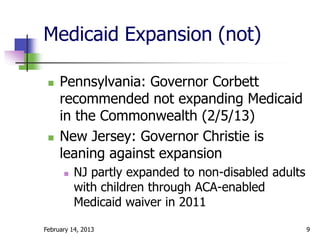 Medicaid Expansion (not)

    Pennsylvania: Governor Corbett
     recommended not expanding Medicaid
     in the Commonwealth (2/5/13)
    New Jersey: Governor Christie is
     leaning against expansion
         NJ partly expanded to non-disabled adults
          with children through ACA-enabled
          Medicaid waiver in 2011

February 14, 2013                                     9
 