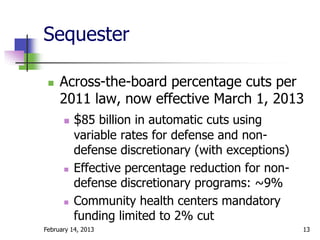 Sequester

    Across-the-board percentage cuts per
     2011 law, now effective March 1, 2013
       $85 billion in automatic cuts using
          variable rates for defense and non-
          defense discretionary (with exceptions)
         Effective percentage reduction for non-
          defense discretionary programs: ~9%
         Community health centers mandatory
          funding limited to 2% cut
February 14, 2013                                   13
 