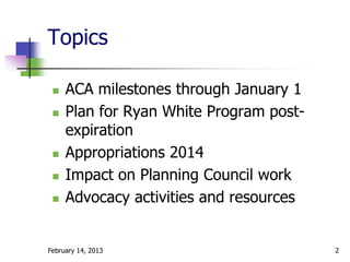 Topics

    ACA milestones through January 1
    Plan for Ryan White Program post-
     expiration
    Appropriations 2014
    Impact on Planning Council work
    Advocacy activities and resources


February 14, 2013                        2
 