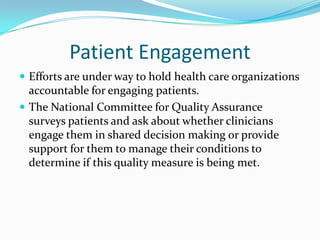 Patient Engagement
 Efforts are under way to hold health care organizations
  accountable for engaging patients.
 The National Committee for Quality Assurance
  surveys patients and ask about whether clinicians
  engage them in shared decision making or provide
  support for them to manage their conditions to
  determine if this quality measure is being met.
 