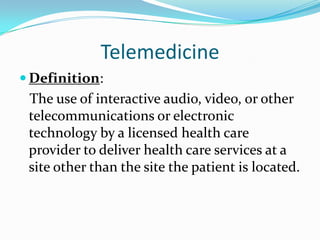 Telemedicine
 Definition:
 The use of interactive audio, video, or other
 telecommunications or electronic
 technology by a licensed health care
 provider to deliver health care services at a
 site other than the site the patient is located.
 