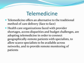 Telemedicine
 Telemedicine offers an alternative to the traditional
  method of care delivery (face to face)
 Health care organizations faced with provider
  shortages, access disparities and budget challenges, are
  adopting telemedicine in order to connect
  geographically-remote patients with specialists, to
  allow scarce specialists to be available across
  networks, and to provide remote monitoring of
  patients
 