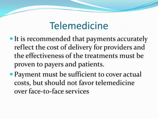 Telemedicine
 It is recommended that payments accurately
  reflect the cost of delivery for providers and
  the effectiveness of the treatments must be
  proven to payers and patients.
 Payment must be sufficient to cover actual
  costs, but should not favor telemedicine
  over face-to-face services
 