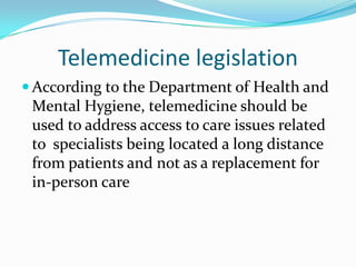 Telemedicine legislation
 According to the Department of Health and
 Mental Hygiene, telemedicine should be
 used to address access to care issues related
 to specialists being located a long distance
 from patients and not as a replacement for
 in-person care
 