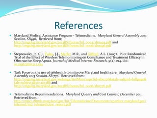 References
 Maryland Medical Assistance Program – Telemedicine. Maryland General Assembly 2013
  Session, SB496. Retrieved from:
  http://mgaleg.maryland.gov/2013RS/fnotes/bil_0004/sb0494.pdf and
  http://mgaleg.maryland.gov/2013RS/fnotes/bil_0006/sb0496.pdf

 Stepnowsky, Jr., C.J., Palau, J.J., Marler, M.R., and Gifford, A.L. (2007). Pilot Randomized
  Trial of the Effect of Wireless Telemonitoring on Compliance and Treatment Efficacy in
  Obstructive Sleep Apnea. Journal of Medical Internet Research, 9(2), e14. doi:
  10.2196/jmir.9.2.e14

 Task Force on the use of telehealth to imfprove Maryland health care. Maryland General
  Assembly 2013 Session, SB 776. Retrieved from:
  http://mgaleg.maryland.gov/webmga/frmMain.aspx?id=sb0776&stab=01&pid=billpage&
  tab=subject3&ys=2013RS and
  http://mgaleg.maryland.gov/2013RS/fnotes/bil_0006/sb0776.pdf

 Telemedicine Recommendations. Maryland Quality and Cost Council, December 2011.
  Retrieved from:
  http://mhcc.dhmh.maryland.gov/hit/Telemedicine/Documents/sp.mhcc.maryland.gov/
  telemed/md_telemedicine_report.pdf
 