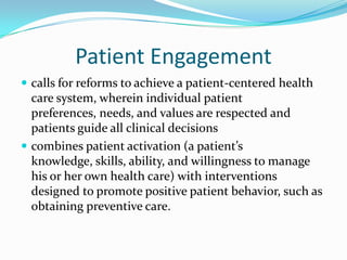 Patient Engagement
 calls for reforms to achieve a patient-centered health
  care system, wherein individual patient
  preferences, needs, and values are respected and
  patients guide all clinical decisions
 combines patient activation (a patient’s
  knowledge, skills, ability, and willingness to manage
  his or her own health care) with interventions
  designed to promote positive patient behavior, such as
  obtaining preventive care.
 