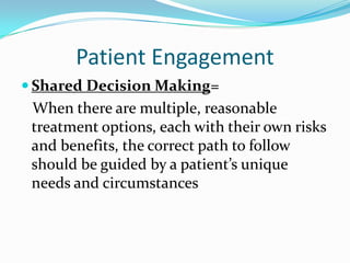 Patient Engagement
 Shared Decision Making=
 When there are multiple, reasonable
 treatment options, each with their own risks
 and benefits, the correct path to follow
 should be guided by a patient’s unique
 needs and circumstances
 