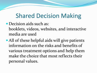 Shared Decision Making
 Decision aids such as:
  booklets, videos, websites, and interactive
  media are used
 All of these helpful aids will give patients
  information on the risks and benefits of
  various treatment options and help them
  make the choice that most reflects their
  personal values.
 