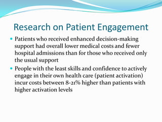 Research on Patient Engagement
 Patients who received enhanced decision-making
  support had overall lower medical costs and fewer
  hospital admissions than for those who received only
  the usual support
 People with the least skills and confidence to actively
  engage in their own health care (patient activation)
  incur costs between 8-21% higher than patients with
  higher activation levels
 