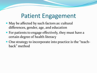 Patient Engagement
 May be affected by such factors as: cultural
  differences, gender, age, and education
 For patients to engage effectively, they must have a
  certain degree of health literacy
 One strategy to incorporate into practice is the “teach-
  back” method
 