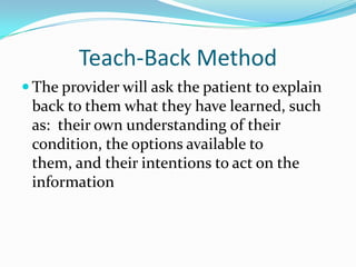 Teach-Back Method
 The provider will ask the patient to explain
 back to them what they have learned, such
 as: their own understanding of their
 condition, the options available to
 them, and their intentions to act on the
 information
 