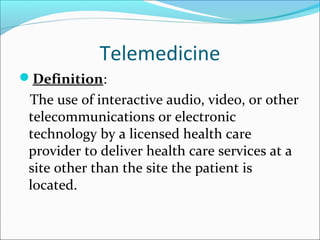 Telemedicine
Definition:
 The use of interactive audio, video, or other
 telecommunications or electronic
 technology by a licensed health care
 provider to deliver health care services at a
 site other than the site the patient is
 located.
 
