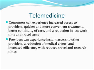 Telemedicine
Consumers can experience increased access to
 providers, quicker and more convenient treatment,
 better continuity of care, and a reduction in lost work
 time and travel costs
Providers can experience instant access to other
 providers, a reduction of medical errors, and
 increased efficiency with reduced travel and research
 times
 
