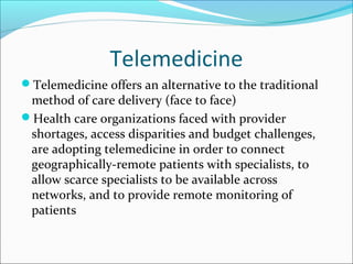 Telemedicine
Telemedicine offers an alternative to the traditional
 method of care delivery (face to face)
Health care organizations faced with provider
 shortages, access disparities and budget challenges,
 are adopting telemedicine in order to connect
 geographically-remote patients with specialists, to
 allow scarce specialists to be available across
 networks, and to provide remote monitoring of
 patients
 