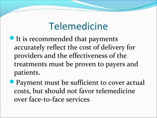 Telemedicine
It is recommended that payments
 accurately reflect the cost of delivery for
 providers and the effectiveness of the
 treatments must be proven to payers and
 patients.
Payment must be sufficient to cover actual
 costs, but should not favor telemedicine
 over face-to-face services
 