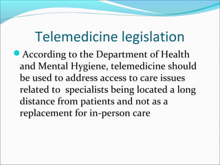Telemedicine legislation
According to the Department of Health
 and Mental Hygiene, telemedicine should
 be used to address access to care issues
 related to specialists being located a long
 distance from patients and not as a
 replacement for in-person care
 