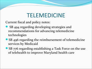 TELEMEDICINE
Current fiscal and policy notes:
 SB 494 regarding developing strategies and
 recommendations for advancing telemedicine
 technologies
SB 496 regarding the reimbursement of telemedicine
 services by Medicaid
SB 776 regarding establishing a Task Force on the use
 of telehealth to improve Maryland health care
 
