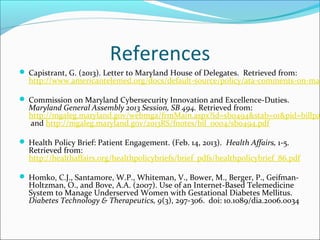 References
 Capistrant, G. (2013). Letter to Maryland House of Delegates. Retrieved from:
  http://www.americantelemed.org/docs/default-source/policy/ata-comments-on-mar

 Commission on Maryland Cybersecurity Innovation and Excellence-Duties.
  Maryland General Assembly 2013 Session, SB 494. Retrieved from:
  http://mgaleg.maryland.gov/webmga/frmMain.aspx?id=sb0494&stab=01&pid=billpa
  and http://mgaleg.maryland.gov/2013RS/fnotes/bil_0004/sb0494.pdf

 Health Policy Brief: Patient Engagement. (Feb. 14, 2013). Health Affairs, 1-5.
  Retrieved from:
  http://healthaffairs.org/healthpolicybriefs/brief_pdfs/healthpolicybrief_86.pdf

 Homko, C.J., Santamore, W.P., Whiteman, V., Bower, M., Berger, P., Geifman-
  Holtzman, O., and Bove, A.A. (2007). Use of an Internet-Based Telemedicine
  System to Manage Underserved Women with Gestational Diabetes Mellitus.
  Diabetes Technology & Therapeutics, 9(3), 297-306. doi: 10.1089/dia.2006.0034
 