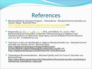 References
 Maryland Medical Assistance Program – Telemedicine. Maryland General Assembly 2013
   Session, SB496. Retrieved from:
   http://mgaleg.maryland.gov/2013RS/fnotes/bil_0004/sb0494.pdf and
   http://mgaleg.maryland.gov/2013RS/fnotes/bil_0006/sb0496.pdf

 Stepnowsky, Jr., C.J., Palau, J.J., Marler, M.R., and Gifford, A.L. (2007). Pilot
   Randomized Trial of the Effect of Wireless Telemonitoring on Compliance and
   Treatment Efficacy in Obstructive Sleep Apnea. Journal of Medical Internet Research,
   9(2), e14. doi: 10.2196/jmir.9.2.e14

 Task Force on the use of telehealth to imfprove Maryland health care. Maryland General
   Assembly 2013 Session, SB 776. Retrieved from:
   http://mgaleg.maryland.gov/webmga/frmMain.aspx?
   id=sb0776&stab=01&pid=billpage&tab=subject3&ys=2013RS and
   http://mgaleg.maryland.gov/2013RS/fnotes/bil_0006/sb0776.pdf

 Telemedicine Recommendations. Maryland Quality and Cost Council, December 2011.
   Retrieved from:
   http://mhcc.dhmh.maryland.gov/hit/Telemedicine/Documents/sp.mhcc.maryland.gov/
   telemed/md_telemedicine_report.pdf
 
