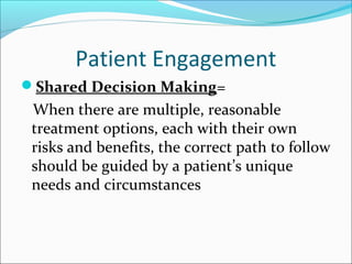 Patient Engagement
Shared Decision Making=
 When there are multiple, reasonable
 treatment options, each with their own
 risks and benefits, the correct path to follow
 should be guided by a patient’s unique
 needs and circumstances
 