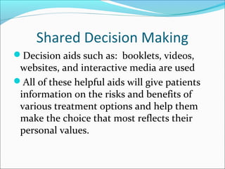 Shared Decision Making
Decision aids such as: booklets, videos,
 websites, and interactive media are used
All of these helpful aids will give patients
 information on the risks and benefits of
 various treatment options and help them
 make the choice that most reflects their
 personal values.
 
