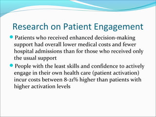 Research on Patient Engagement
Patients who received enhanced decision-making
 support had overall lower medical costs and fewer
 hospital admissions than for those who received only
 the usual support
People with the least skills and confidence to actively
 engage in their own health care (patient activation)
 incur costs between 8-21% higher than patients with
 higher activation levels
 