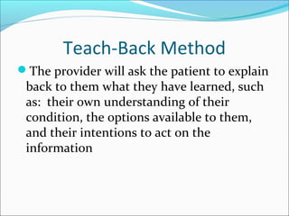 Teach-Back Method
The provider will ask the patient to explain
 back to them what they have learned, such
 as: their own understanding of their
 condition, the options available to them,
 and their intentions to act on the
 information
 