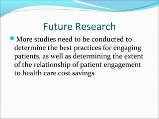 Future Research
More studies need to be conducted to
 determine the best practices for engaging
 patients, as well as determining the extent
 of the relationship of patient engagement
 to health care cost savings
 