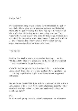 Policy Brief
Professional nursing organizations have influenced the policy
agenda by identifying needs, generating ideas, and bringing
them into the policy arena; they have had a positive impact on
the profession of nursing as well as nursing practice. This
week’s Discussion asks you to consider the policy proposal you
examined for the policy brief (Assignment 2, assigned in Week
3) and reflect on the opportunities a professional nursing
organization might have to further the issue.
To prepare:
Review this week’s media presentation focusing on Dr.
White and Dr. Stanley’s comments on the role of professional
organizations in the policy process.
Consider the policy brief you developed for Application
Assignment 2 (due this week) and evaluate how a professional
nursing organization might provide additional support or
influence.
By tomorrow 04/11/2018 3pm, write a minimum of 550 words in
APA format with at least 3 scholarly references from the list of
required readings below. Include the level one headings as
numbered below”
Post
in your small group thread a cohesive response that addresses
 